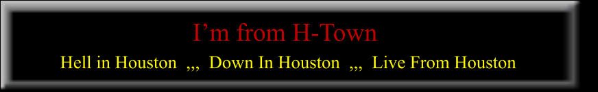 I’m from H-Town   Hell in Houston  ,,,  Down In Houston  ,,,  Live From Houston