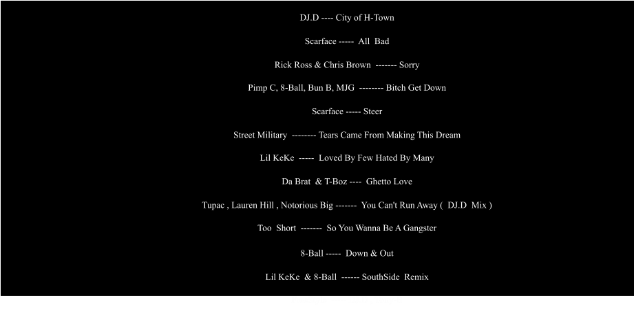 DJ.D ---- City of H-Town                                                     Scarface -----  All  Bad                                                     Rick Ross & Chris Brown  ------- Sorry                                                     Pimp C, 8-Ball, Bun B, MJG  -------- Bitch Get Down                                                     Scarface ----- Steer                                                     Street Military  -------- Tears Came From Making This Dream                                                     Lil KeKe  -----  Loved By Few Hated By Many                                                     Da Brat  & T-Boz ----  Ghetto Love                                                     Tupac , Lauren Hill , Notorious Big -------  You Can't Run Away (  DJ.D  Mix )                                                     Too  Short  -------  So You Wanna Be A Gangster                            8-Ball -----  Down & Out                                                     Lil KeKe  & 8-Ball  ------ SouthSide  Remix                                                     FreeStyle  ----- DJ.D , Tony-B