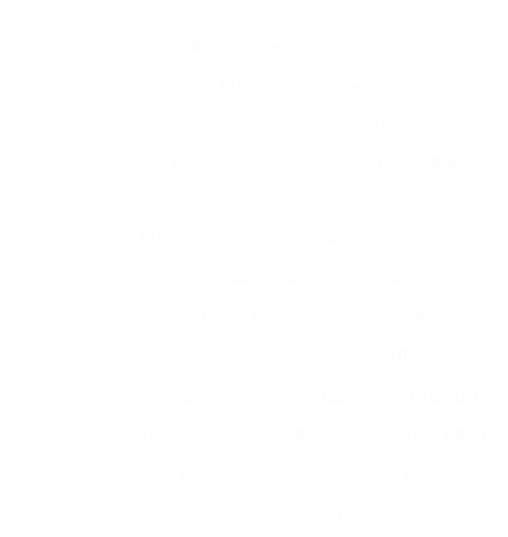 AKON --------- LOCKED UP                                                              LIL WAYNE --------- BRING IT BACK                                                              JADAKISS ------------ WHY                                                              FAT JOE ------------ LEAN BACK                                                              LIL SCRAPPY ------------ NO PROBLEM                                                              MASE ---------- WELCOME BACK                                                              LUDACRIS ----------- DIAMONDS IN THE BACK                                                              T.I. ------------ LETS GET AWAY                                                              LLOYD BANKS ---------- ON FIRE                                                              LIL FLIP -------- SUNSHINE                                                              JAY-Z ----------- 99 PROBLEMS (DJ.D REMIX)                                                              KANYE WEST --------- JESUS WALKS (DJ.D REMIX)                                                              MASTER P ------------ GHETTO DOPE                                                              FREESTYLE ----------- DJ.D TONY-B, E- GOLDEN