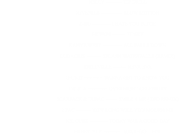 NELLY ---------- TIP DRILL                                                      JUVENILE ------------- SLOW MOTION                                                      Z-RO ----------- I HATE YOU BITCH                                                      J-KWON -------- TIPSEY                                                      KANYE WEST ------------ ALL FALLS DOWN                                                      LUDACRIS --------- SPLASH WATERFALLS (REMIX)                                                      TRILLVILLE -------- NEVA EVA                                                      G-UNIT ----------- WANNA GET TO KNOW YOU                                                      TWISTA ------------ OVERNIGHT CELEBRITY                                                      SCARFACE & TUPAC ------- SMILE 4 ME ( DJD REMIX)                                                      2 PAC --------- HOW LONG WILL YOU MOURN ME                                                      ICE CUBE ----------- TODAY WAS A GOOD DAY                                                                                       FREESTYLE ---------- DJ.D, E-GOLDEN