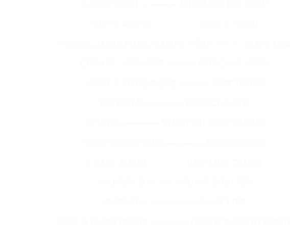 KANYE WEST ------------ THROUGH THE WIRE                                                      NAPPY ROOTS --------------- SICK & TIRED                                                      TWISTA, JAMIE FOXX, KANYE WEST ---------- SLOW JAM                                                      CHINGY , J WEAVER ---------- ONE CALL AWAY                                                      MARY J. BLIGE & EVE ----------- NOT TODAY                                                      JUVENILE ------------- BOUNCE BACK                                                      G- UNIT ------------- STUNT 101 (DJ.D REMIX)                                                      YING YANG TWINS ------------- SALT SHAKER                                                      8-BALL & MJG ------------ JUST LIKE CANDY                                                      WARREN G ----------- SUPER SOUL SIS                                                      JUVENILE ---------------- IN MY LIFE                                                      DMX & FAITH EVANS ------------- HOW IT'S GOING DOWN