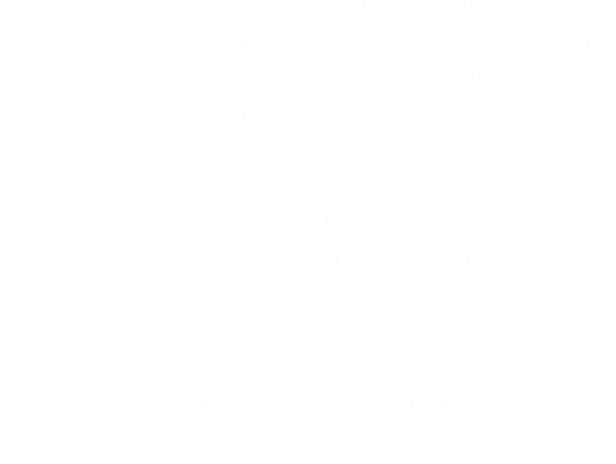 YOUNG BLOODZ , LIL JON --------- DAMN                                                      NELLY, P-DIDDY- MURPHY LEE -------- SHAKE YOUR TAILFEATHER                                                      YING YANG TWINS , LIL JON --------- NAGGIN                                                      50 CENT , SNOOP DOGG --------- P.I.M.P. REMIX                                                      T. I. ------------ 24'S                                                      2 PAC ----------- SO MANY TEARS                                                      50 CENT ---------- MANY MEN (DJ.D REMIX)                                                      LUMIDEE , 50 CENT ---------- OH OH (REMIX)                                                      BUSTA RYTHMS ------------- LIGHT YOUR ASS ON FIRE                                                      DJ.D ----------- CHINEASE BUFFET                                                      DAVID BANNER , BUSTA RYTHMS , TWISTA ------ LIKE A PIMP                                                      EIGHTBALL ----------- STARSHIPS & ROCKETS                                                      MYSTIKAL , MASTER P ---------- BALL TILL YOU FALL