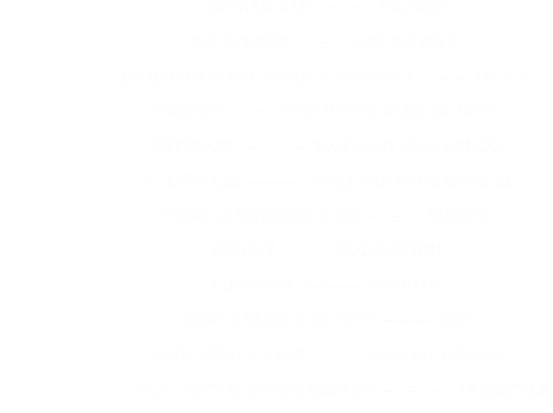 ERYKAH BADU --------- DANGER                                                      BIG TYMERS ---------- HOW WE DO IT                                                      (213) NATE DOGG, SNOOP & WARREN G --------- I'M FLY                                                      R-KELLY ---------- STEP IN THE NAME OF LOVE                                                      BEYONCE' -------------- BABY BOY (DJ.D REMIX)                                                      MURPHY LEE ----------- WHAT THE HOOK GONE BE                                                      TUPAC & NOTORIOUS BIG ----------- RUNNIN                                                      CHINGY ---------- HOLIDAY INN                                                      LUDACRIS ------------ STAND UP                                                      MARY J BLIGE & 50 CENT ---------- OOH                                                      NATE DOGG & 2 PAC ---------- ME & MY HOMIES                                                             DJ.D , TONY B, BOOBY, RODNEY -------------- FREESTYLE