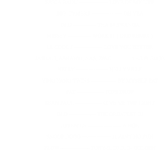 ERICA BADU ---------------- LOVE OF MY LIFE                                                      BIG  TYMERS ----------------- OH YEA                                                      DJ.D ------------- THA 84 SWANGA                                                      MISSEY ------------- WORK IT ( DJ.D REMIX )                                                      LL COOL J ---------------- LOVE YOU BETTER                                                      JA'RULE, ASHANTI, NAS, 2PAC ---------- THE PLEDGE                                                      NELLY ------------------ NELLYVILLE                                                      YING YANG TWINS -------------- BY MYSELF FAT                                                      PAT --------------- TOPS DROP                                                      SEAN PAUL --------------- GIVE ME THE LIGHT                                                      DJ.D --------------- THE GREATEST DJ                                                      JUVENILE ------------------- A HOE                                                      SNOOP DOGG ---------------- IT AIN'T NO FUN                                                      FLOW ---------------- TONY-B, DJ.D, E- GOLDEN