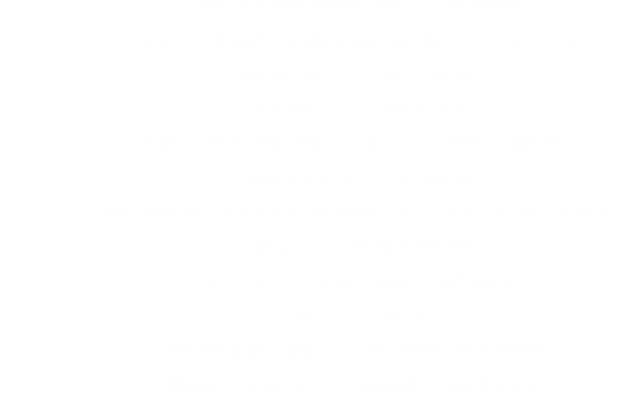 NELLY & KELLY ROWLAND ------ DILEMMA                                                      JA-RULE,ASHANTI,CHARLIE BALTIMORE ------ DOWN 4 YOU                                                      LIL WAYNE --------- WAY OF LIFE                                                      SCARFACE -------- MY BLOCK                                                      PUFF DADDY, GINUWINE, LOON -------- I NEED A GIRL PT 2                                                      NAPPY ROOTS ------- PO FOLKS                                                      FREEWAY, NELLY, B.SIGAL, MURPHY LEE ----- ROC THE MIC (REMIX)                                                      CEE-LO ------ GETTING GROWN                                                      STYLES -------- GOOD TIMES ( I GET HIGH)                                                      NAS ---------- RULE                                                      FAT PAT & LIL KEKE ------ 25 LIGHTER (DJ.D REMIX)                                                                FREESTYLE FLOW -------- GOLDEN, TONY-B & DJ.D