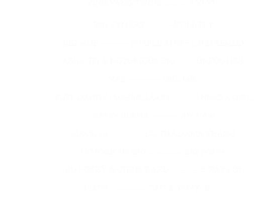 YING YANG TWINS --------- I YI YI                                                      BIG TYMERS --------- STILL FLY                                                      BIG MOE ---------- PURPLE STUFF (DJ.D REMIX)                                                      ASHANTI & NOTORIOUS BIG ------ UNFOOLISH                                                      NAS ------------ ONE MIC                                                      PUFF DADDY , USHER, LOON -------- I NEED A GIRL                                                      NAPPY ROOTS ---------- AW NAW                                                      MACK 10 ------------ DO THA DAMN THANG                                                      NOTORIOUS BIG ------------ BIG POPPA                                                      BIG POKEY & CHRIS WARD ---------- 2 WAYS ON                                                                FLOW ------------- DJ.D & TONY -B